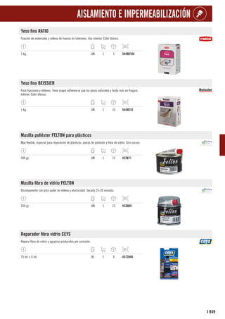 849
I
AISLAMIENTO E IMPERMEABILIZACIÓN
Yeso fino RATIO
Fijación de materiales y relleno de huecos en interiores. Uso interior. Color blanco.
1 kg. UN 1 1 5448B104
Yeso fino BEISSIER
Para fijaciones y rellenos. Tiene mayor adherencia que los yesos naturales y tarda más en fraguar.
Interior. Color blanco.
1 kg. UN 1 10 5448B10
Masilla poliéster FELTON para plásticos
Muy flexible, especial para reparación de plásticos, piezas de poliéster y fibra de vidrio. Gris oscuro.
500 gr. UN 1 12 433Q71
Masilla fibra de vidrio FELTON
Bicomponente con gran poder de relleno y elasticidad. Secado 25-30 minutos.
250 gr. UN 1 12 433Q69
Reparador fibra vidrio CEYS
Repara fibra de vidrio y agujeros producidos por corrosión.
75 ml + 6 ml. BL 1 6 4572B46
 