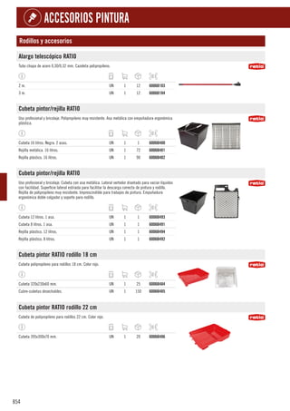 854
ACCESORIOS PINTURA
Rodillos y accesorios
Alargo telescópico RATIO
Tubo chapa de acero 0,30/0,32 mm. Cazoleta polipropileno.
2 m. UN 1 12 6006B103
3 m. UN 1 12 6006B104
Cubeta pintor/rejilla RATIO
Uso profesional y bricolaje. Polipropileno muy resistente. Asa metálica con empuñadura ergonómica
plástica.
Cubeta 16 litros. Negra. 2 asas. UN 1 1 6006B480
Rejilla metálica. 16 litros. UN 1 72 6006B481
Rejilla plástico. 16 litros. UN 1 90 6006B482
Cubeta pintor/rejilla RATIO
Uso profesional y bricolaje. Cubeta con asa metálica. Lateral vertedor diseñado para vaciar líquidos
con facilidad. Superficie lateral estriada para facilitar la descarga correcta de pintura y rodillo.
Rejilla de polipropileno muy resistente. Imprescindible para trabajos de pintura. Empuñadura
ergonómica doble colgador y soporte para rodillo.
Cubeta 12 litros. 1 asa. UN 1 1 6006B493
Cubeta 8 litros. 1 asa. UN 1 1 6006B491
Rejilla plástico. 12 litros. UN 1 1 6006B494
Rejilla plástico. 8 litros. UN 1 1 6006B492
Cubeta pintor RATIO rodillo 18 cm
Cubeta polipropileno para rodillos 18 cm. Color rojo.
Cubeta 320x230x60 mm. UN 1 25 6006B484
Cubre-cubetas desechables. UN 1 150 6006B485
Cubeta pintor RATIO rodillo 22 cm
Cubeta de polipropileno para rodillos 22 cm. Color rojo.
Cubeta 395x300x70 mm. UN 1 20 6006B486
 
