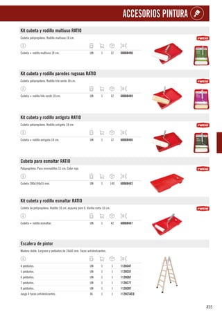 855
ACCESORIOS PINTURA
Kit cubeta y rodillo multiuso RATIO
Cubeta polipropileno. Rodillo multiuso 18 cm.
Cubeta + rodillo multiuso 18 cm. UN 1 12 6006B490
Kit cubeta y rodillo paredes rugosas RATIO
Cubeta polipropileno. Rodillo hilo verde 18 cm.
Cubeta + rodillo hilo verde 18 cm. UN 1 12 6006B489
Kit cubeta y rodillo antigota RATIO
Cubeta polipropileno. Rodillo antigota 18 cm.
Cubeta + rodillo antigota 18 cm. UN 1 12 6006B488
Cubeta para esmaltar RATIO
Polipropileno. Para minirodillos 11 cm. Color rojo.
Cubeta 280x140x55 mm. UN 1 140 6006B483
Kit cubeta y rodillo esmaltar RATIO
Cubeta de polipropileno. Rodillo 10 cm, espuma poro 0. Varilla corta 10 cm.
Cubeta + rodillo esmaltar. UN 1 42 6006B487
Escalera de pintor
Madera doble. Larguero y peldaños de 24x60 mm. Tacos antideslizantes.
4 peldaños. UN 1 1 1128C4T
5 peldaños. UN 1 1 1128C5T
6 peldaños. UN 1 1 1128C6T
7 peldaños. UN 1 1 1128C7T
8 peldaños. UN 1 1 1128C8T
Juego 4 tacos antideslizantes. BL 1 1 1128CTACO
 