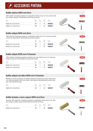 856
ACCESORIOS PINTURA
Rodillo multiuso RATIO serie Brico
100% poliéster. Empuñadura ergonómica en polipropileno. Varilla acero ø 6 mm. Uso universal. Ideal
para cualquier aplicación. Recomendado para todo tipo de pinturas.
Rodillo 18 cm. Cono 45 mm. UN 1 70 6006B202
Rodillo 22 cm. Cono 45 mm. UN 1 60 6006B203
Rodillo antigota RATIO serio Brico
100% poliamida. Empuñadura ergonómica en polipropileno. Varilla acero ø 6 mm. Ideal para paredes
y techos liso. Interior/exterior. Recomendado para pinturas plásticas.
Rodillo 18 cm. Cono 45 mm. UN 1 70 6006B200
Rodillo 22 cm. Cono 45 mm. UN 1 60 6006B201
Rodillo antigota RATIO serie Profesional
100% poliamida. Empuñadura ergonómica bimaterial rojo y negro. Varilla acero ø 6 mm. Ideal para
paredes y techos lisos. Recomendado para todo tipo de pinturas.
Rodillo 18 cm. Cono 50 mm. UN 1 55 6006B300
Rodillo 22 cm. Cono 50 mm. UN 1 50 6006B301
Rodillo antigota microfibra RATIO serie Profesional
Microfibra con puntos de poliamida. Empuñadura ergonómica bimaterial rojo y negro. Varilla acero ø
6 mm. Ideal para paredes, techos lisos y pladur. Cubre esquinas. Recomendado para pinturas base
agua. Gran capacidad de carga.
Rodillo 22 cm. Cono 60 mm. UN 1 40 6006B307
Rodillo fachadas y muros rugosos RATIO serie Brico
Hilo verde. 100% poliacrílico. Empuñadura ergonómica en polipropileno. Varilla acero ø 6 mm. Ideal
para fachadas y paredes rugosas. Recomendado para todo tipo de pinturas.
Rodillo 22 cm. Cono 45 mm. UN 1 60 6006B204
 