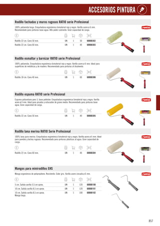 857
ACCESORIOS PINTURA
Rodillo fachadas y muros rugosos RATIO serie Profesional
100% poliamida larga. Empuñadura ergonómica bimaterial rojo y negro. Varilla acero ø 6 mm.
Recomendado para pinturas base agua. Alto poder cubriente. Gran capacidad de carga.
Rodillo 22 cm. Cono 50 mm. UN 1 50 6006B302
Rodillo 22 cm. Cono 60 mm. UN 1 40 6006B303
Rodillo esmaltar y barnizar RATIO serie Profesional
100% poliamida. Empuñadura ergonómica bimaterial rojo y negro. Varilla acero ø 6 mm. Ideal para
superficies de metálicas y de madera. Recomendado para pinturas al disolvente.
Rodillo 18 cm. Cono 40 mm. UN 1 60 6006B306
Rodillo espuma RATIO serie Profesional
Espuma poliuretano poro 3, base poliéster. Empuñadura ergonómica bimaterial rojo y negro. Varilla
acero ø 6 mm. Ideal para picados y estucados de grano medio. Recomendado para pinturas base
agua. Gran capacidad de carga.
Rodillo 22 cm. Cono 50 mm. UN 1 40 6006B305
Rodillo lana merina RATIO Serie Profesional
100% lana pura merina. Empuñadura ergonómica bimaterial rojo y negro. Varilla acero ø 6 mm. Ideal
para paredes y techos rugosos. Recomendado para pinturas plásticas al agua. Gran capacidad de
carga.
Rodillo 22 cm. Cono 60 mm. UN 1 40 6006B304
Mangos para minirodillos EHS
Mango ergonómico de polipropileno. Resistente. Color gris. Varilla acero cincado ø 6 mm.
5 cm. Salida varilla 5,5 cm aprox. UN 1 120 6006B100
10 cm. Salida varilla 8,5 cm aprox. UN 1 120 6006B101
10 cm. Salida varilla 8,5 cm aprox.
Mango largo.
UN 1 100 6006B102
 