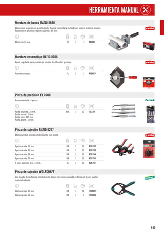 85
I
HERRAMIENTA MANUAL
Mordaza de banco RATIO 5890
Mordaza de sujeción con ajuste rápido. Ranura horizontal y vertical para sujetar material redondo.
Fundición de aluminio. Máxima apertura 65 mm.
Mordazas 70 mm. CJ 1 1 5890H
Mordaza ensamblaje RATIO 8006
Ajuste regulable para paneles de madera de diferentes grosores.
Acero estampado. PL 1 1 8006EP
Pinza de precisión FERROB
Acero inoxidable. 4 piezas.
Punta cruzada 120 mm.
Punta curva 120 mm.
Punta recta 115 mm.
Punta plana 110 mm.
BOL 1 12 7923H
Pinza de sujeción RATIO 6267
Mordaza móvil, mango antideslizante, con muelle.
Apertura máx. 30 mm. UN 1 10 6267H2
Apertura máx. 40 mm. UN 1 10 6267H3
Apertura máx. 60 mm. UN 1 10 6267H4
Apertura máx. 70 mm. UN 1 10 6267H5
4 unid. apertura máx. 18 mm. BL 1 10 6267H1
Pinza de sujeción WOLFCRAFT
Con muelle. Empuñadura antideslizante. Bocas con ranura cruzada en forma de V para sujetar
material redondo.
Abertura máx: 40 mm. UN 1 18 7590H7
Abertura máx: 60 mm. UN 1 9 7590H8
 