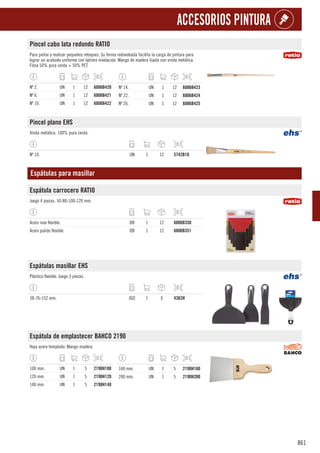 861
ACCESORIOS PINTURA
Pincel cabo lata redondo RATIO
Para pintar y realizar pequeños retoques. Su forma redondeada facilita la carga de pintura para
lograr un acabado uniforme con óptima nivelación. Mango de madera lijada con virola metálica.
Fibra 50% pura cerda + 50% PET.
Nº 2. UN 1 12 6006B420
Nº 6. UN 1 12 6006B421
Nº 10. UN 1 12 6006B422
Nº 14. UN 1 12 6006B423
Nº 22. UN 1 12 6006B424
Nº 26. UN 1 12 6006B425
Pincel plano EHS
Virola metálica. 100% pura cerda.
Nº 10. UN 1 12 5742B10
Espátulas para masillar
Espátula carrocero RATIO
Juego 4 piezas. 50-80-100-120 mm.
Acero inox flexible. DB 1 12 6006B350
Acero pulido flexible. DB 1 12 6006B351
Espátulas masillar EHS
Plástico flexible. Juego 3 piezas.
38-76-152 mm. JGO 1 6 4362H
Espátula de emplastecer BAHCO 2190
Hoja acero templado. Mango madera.
100 mm. UN 1 5 2190H100
120 mm. UN 1 5 2190H120
140 mm. UN 1 5 2190H140
160 mm. UN 1 5 2190H160
200 mm. UN 1 5 2190H200
 