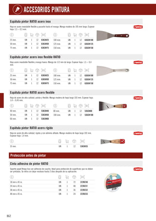 862
ACCESORIOS PINTURA
Espátula pintor RATIO acero inox
Hoja en acero inoxidable flexible y pasante hasta el mango. Mango madera de 105 mm largo. Espesor
hoja: 1,5 ~ 0,5 mm.
25 mm. UN 1 12 6363H25
50 mm. UN 1 12 6363H50
75 mm. UN 1 12 6363H75
100 mm. UN 1 12 6363H100
125 mm. UN 1 12 6363H125
150 mm. UN 1 12 6363H150
Espátula pintor acero inox flexible RATIO
Hoja acero inoxidable flexible y mango hueco. Mango de 113 mm de largo. Espesor hoja: 1,5 ~ 0,4
mm.
25 mm. UN 1 12 6365H25
50 mm. UN 1 12 6365H50
75 mm. UN 1 12 6365H75
100 mm. UN 1 12 6365H100
125 mm. UN 1 12 6365H125
150 mm. UN 1 12 6365H150
Espátula pintor RATIO acero flexible
Hoja de acero de alta calidad, pulida y flexible. Mango madera de haya largo 103 mm. Espesor hoja:
1,4 ~ 0,45 mm.
40 mm. UN 1 12 5363H40
50 mm. UN 1 12 5363H50
60 mm. UN 1 12 5363H60
80 mm. UN 1 12 5363H80
100 mm. UN 1 12 5363H100
Espátula pintor RATIO acero rígido
Hoja en acero de alta calidad, rígida y con extremo afilado. Mango madera de haya largo 103 mm.
Espesor hoja: 1,4 mm.
35 mm. UN 1 12 5383H35
Protección antes de pintar
Cinta adhesiva de pintor RATIO
Soporte papel Krepp liso con adhesivo de caucho. Ideal para protección de superficies que no deben
ser pintadas. Se retira sin dejar residuos hasta 2 días después de su aplicación.
18 mm x 45 m. UN 1 72 222B230
24 mm x 45 m. UN 1 48 222B231
38 mm x 45 m. UN 1 36 222B232
48 mm x 45 m. UN 1 24 222B233
 