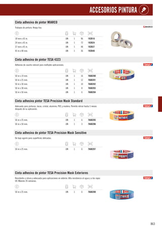 863
ACCESORIOS PINTURA
Cinta adhesiva de pintor MIARCO
Trabajos de pintura. Krepp liso.
18 mm x 45 m. UN 1 96 192B18
24 mm x 45 m. UN 1 72 192B24
37 mm x 45 m. UN 1 48 192B37
45 m x 48 mm. UN 1 36 192B48
Cinta adhesiva de pintor TESA 4323
Adhesivo de caucho natural para múltiples aplicaciones.
50 m x 19 mm. UN 1 16 766B200
50 m x 25 mm. UN 1 12 766B201
50 m x 30 mm. UN 1 10 766B202
50 m x 38 mm. UN 1 8 766B203
50 m x 50 mm. UN 1 6 766B204
Cinta adhesiva pintor TESA Precision Mask Standard
Adecuada para pinturas, lacas. cristal, aluminio, PVC y madera. Permite retirar hasta 5 meses
después de su aplicación.
50 m x 25 mm. UN 1 6 766B205
50 m x 50 mm. UN 1 3 766B206
Cinta adhesiva de pintor TESA Precision Mask Sensitive
De bajo agarre para superficies delicadas.
50 m x 25 mm. UN 1 6 766B207
Cinta adhesiva de pintor TESA Precision Mask Exteriores
Resistente a rotura y adecuada para aplicaciones en exterior. Alta resistencia al agua y a los rayos
UV. Máximo 26 semanas.
50 m x 25 mm. UN 1 6 766B208
 