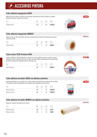 864
ACCESORIOS PINTURA
Cinta adhesiva tapagrietas RATIO
Malla de fibra de vidrio con adhesivo de alto poder. Reparación de fisuras y grietas en paredes.
Después de aplicar, masillar, lijar y pintar.
50 mm x 20 m. UN 1 90 222B224
Cinta adhesiva tapagrietas MIARCO
Tejida en fibra de vidrio. Recubierta de resina con tratamiento antialcalino. Reparación de grietas
antes del pintado.
50 mm x 20 m. UN 1 36 460B52
Cinta revoco TESA Premium 4843
Caucho modificado. PVC plastificado con soporte liso. Para superficies rugosas o porosas. Soporta
humedad, ácidos y productos químicos. Se retira sin dejar residuos. Adecuada para el enmascarado
durante los procesos de enyesado, pintura, estucados, etc.
33 m x 50 mm. UN 1 6 766B211
Cinta adhesiva de pintor RATIO con plástico protector
Soporte papel Krepp liso con adhesivo de caucho. Ideal para protección de superficies que no deben
ser pintadas. Lámina de polietileno que se adhiere a las superficies. Fácil de cortar.
60 cm x 22,5 m. UN 1 60 222B234
90 cm x 22,5 m. UN 1 30 222B235
Cinta adhesiva de pintor MIARCO con plástico protector
Krepp liso. Protector de plástico para pintura.
60 cm x 22,5 m. UN 1 40 192B1
90 cm x 22,5 m. UN 1 30 192B2
 