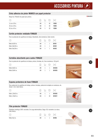865
ACCESORIOS PINTURA
Cinta adhesiva de pintor MIARCO con papel protector
Krepp liso. Protector de papel para pintura.
15 cm x 20 m. UN 1 40 192B3
30 cm x 20 m. UN 1 40 192B5
45 cm x 45 m. UN 1 20 192B4
Cartón protector ondulado FUN&GO
Para la protección de superficies de trabajo. Absorbente, alta resistencia. Color marrón.
Rollo 5x0,90 m. UN 1 1 801B1
Rollo 10x0,90 m. UN 1 1 801B2
Rollo 25x0,90 m. UN 1 1 801B3
Cartulina absorbente para suelos FUN&GO
Para la protección de superficies de trabajo, pintura, bricolaje, etc. Gran resistencia. 130 gr/m².
Rollo 0,9x25 m. UN 1 1 801B28
Rollo 0,9x45 m. UN 1 1 801B29
Espuma protectora de foam FUN&GO
Para protección de superficies de trabajo, pintura, bricolaje, protección de objetos en mudanzas, etc.
Grosor 1 mm. Color blanco.
Rollo 1,20x10 m. UN 1 1 801B26
Rollo 1,20x25 m. UN 1 30 801B27
Film protector FUN&GO
Polietileno hidrófugo 100% reciclable. Sin carga electrostática. Galga 150, resistente a la rotura.
Color blanco.
Rollo 25x3 m. UN 1 1 801B6
 