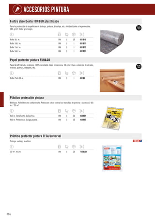 866
ACCESORIOS PINTURA
Fieltro absorbente FUN&GO plastificado
Para la protección de superficies de trabajo, pintura, bricolaje, etc. Antideslizante e impermeable.
180 gr/m². Color gris/negro.
Rollo 5x1 m. UN 1 10 801B10
Rollo 10x1 m. UN 1 1 801B11
Rollo 15x1 m. UN 1 1 801B12
Rollo 50x1 m. UN 1 1 801B21
Papel protector pintura FUN&GO
Papel kraft tratado, ecológico 100% reciclable. Gran resistencia, 50 g/m². Usos: cubrición de zócalos,
marcos, puertas, rodapiés, etc.
Rollo 25x0,90 m. UN 1 1 801B4
Plástico protección pintura
Multiuso. Polietileno no contaminate. Protección ideal contra las manchas de pintura y suciedad. 4x5
m. / 20 m².
4x5 m. Extrafuerte. Galga fina. UN 1 20 460B64
4x5 m. Profesional. Galga gruesa. UN 1 10 460B65
Plástico protector pintura TESA Universal
Protege suelos y muebles.
20 m². 4x5 m. UN 1 20 766B209
 