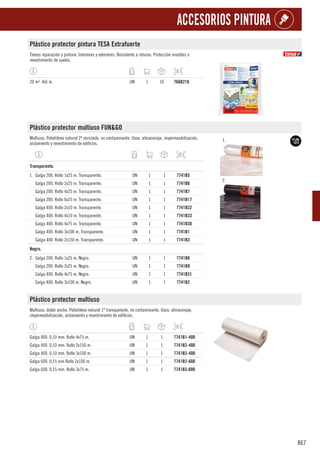 867
ACCESORIOS PINTURA
Plástico protector pintura TESA Extrafuerte
Tareas reparación y pintura. Interiores y exteriores. Resistente a roturas. Protección muebles o
revestimiento de suelos.
20 m². 4x5 m. UN 1 10 766B210
Plástico protector multiuso FUN&GO
Multiuso. Polietileno natural 2ª reciclado, no contaminante. Usos: almacenaje, impermeabilización,
aislamiento y revestimiento de edificios.
1.
2.
1
Transparente.
1. Galga 200. Rollo 1x25 m. Transparente. UN 1 1 7741B5
Galga 200. Rollo 2x25 m. Transparente. UN 1 1 7741B6
Galga 200. Rollo 4x25 m. Transparente. UN 1 1 7741B7
Galga 200. Rollo 6x25 m. Transparente. UN 1 1 7741B17
Galga 400. Rollo 2x10 m. Transparente. UN 1 1 7741B32
Galga 400. Rollo 4x10 m. Transparente. UN 1 1 7741B33
Galga 400. Rollo 4x75 m. Transparente. UN 1 1 7741B30
Galga 400. Rollo 3x100 m. Transparente. UN 1 1 7741B1
Galga 400. Rollo 2x150 m. Transparente. UN 1 1 7741B3
1
Negro.
2. Galga 200. Rollo 1x25 m. Negro. UN 1 1 7741B8
Galga 200. Rollo 2x25 m. Negro. UN 1 1 7741B9
Galga 400. Rollo 4x75 m. Negro. UN 1 1 7741B31
Galga 400. Rollo 3x100 m. Negro. UN 1 1 7741B2
Plástico protector multiuso
Multiuso, doble ancho. Polietileno natural 1ª transparente, no contaminante. Usos: almacenaje,
impermeabilización, aislamiento y revestimiento de edificios.
Galga 400. 0,10 mm. Rollo 4x75 m. UN 1 1 7741B1-400
Galga 400. 0,10 mm. Rollo 2x150 m. UN 1 1 7741B2-400
Galga 400. 0,10 mm. Rollo 3x100 m. UN 1 1 7741B3-400
Galga 600. 0,15 mm Rollo 2x100 m. UN 1 1 7741B2-600
Galga 600. 0,15 mm. Rollo 3x75 m. UN 1 1 7741B3-600
 