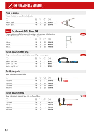 86
HERRAMIENTA MANUAL
I
Pinza de sujeción
Protector plástico en las bocas. Con muelle. Cincada.
Abertura 25 mm. UN 24 24 5636H25
Abertura 50 mm. UN 24 24 5636H50
NUEVO Tornillo apriete RATIO Classic RGS
Pasador metálico en cruz. Riel todo acero con formato viga y perfil optimizado. Platillo basculante.
Ideal para trabajos que no requieran una fuerza de apriete muy grande.
100 mm. UN 1 10 4098H10
200 mm. UN 1 10 4098H20
300 mm. UN 1 10 4098H30
Tornillo de apriete RATIO 6266
Mango antideslizante, botones de ajuste rápido, mango móvil para un mejor apriete.
Apertura máx. 50 mm. UN 1 5 6266H1
Apertura máx. 75 mm. UN 1 5 6266H2
Apertura máx. 100 mm. UN 1 5 6266H3
Tornillo de apriete
Mango madera. Mordazas hierro fundido.
150x50 mm. UN 1 5 7506H15
200x50 mm. UN 1 10 7506H20
250x50 mm. UN 1 10 7506H25
300x50 mm. UN 1 10 7506H30
Tornillo de apriete URKO
Mango madera. Llanta de aleación ligera 15x5 mm. Alcance 50 mm.
150x50 mm. UN 1 1 1975H15
200x50 mm. UN 1 1 1975H20
250x50 mm. UN 1 1 1975H25
300x50 mm. UN 1 1 1975H30
 