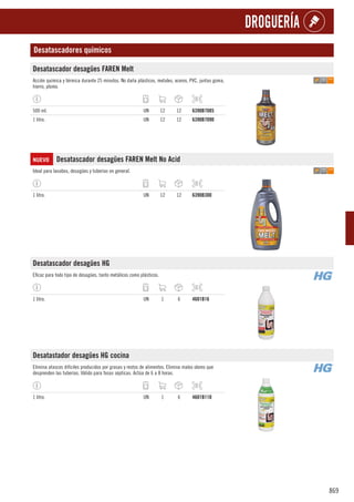 869
DROGUERÍA
Desatascadores químicos
Desatascador desagües FAREN Melt
Acción química y térmica durante 25 minutos. No daña plásticos, metales, aceros, PVC, juntas goma,
hierro, plomo.
500 ml. UN 12 12 6390B7085
1 litro. UN 12 12 6390B7090
NUEVO Desatascador desagües FAREN Melt No Acid
Ideal para lavabos, desagües y tuberías en general.
1 litro. UN 12 12 6390B300
Desatascador desagües HG
Eficaz para todo tipo de desagües, tanto metálicos como plásticos.
1 litro. UN 1 6 4601B16
Desatastador desagües HG cocina
Elimina atascos difíciles producidos por grasas y restos de alimentos. Elimina malos olores que
desprenden las tuberías. Válido para fosas sépticas. Actúa de 6 a 8 horas.
1 litro. UN 1 6 4601B110
 