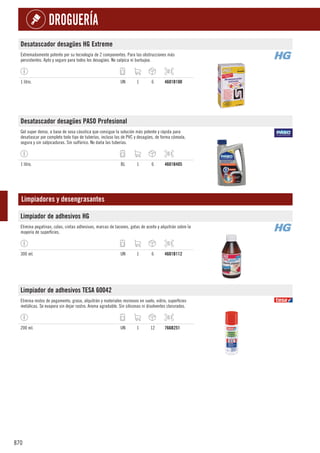 870
DROGUERÍA
Desatascador desagües HG Extreme
Extremadamente potente por su tecnología de 2 componentes. Para las obstrucciones más
persistentes. Apto y seguro para todos los desagües. No salpica ni burbujea.
1 litro. UN 1 6 4601B100
Desatascador desagües PASO Profesional
Gel super denso, a base de sosa cáustica que consigue la solución más potente y rápida para
desatascar por completo todo tipo de tuberías, incluso las de PVC y desagües, de forma cómoda,
segura y sin salpicaduras. Sin sulfúrico. No daña las tuberías.
1 litro. BL 1 6 4601B405
Limpiadores y desengrasantes
Limpiador de adhesivos HG
Elimina pegatinas, colas, cintas adhesivas, marcas de tacones, gotas de aceite y alquitrán sobre la
mayoría de superficies.
300 ml. UN 1 6 4601B112
Limpiador de adhesivos TESA 60042
Elimina restos de pegamento, grasa, alquitrán y materiales resinosos en suelo, vidrio, superficies
metálicas. Se evapora sin dejar rastro. Aroma agradable. Sin siliconas ni disolventes clorurados.
200 ml. UN 1 12 766B251
 