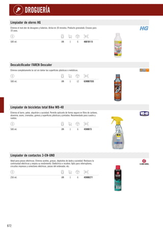 872
DROGUERÍA
Limpiador de olores HG
Elimina el mal olor de desagües y tuberías. Actúa en 30 minutos. Producto granulado. Envase para
10 usos.
500 ml. UN 1 6 4601B115
Descalcificador FAREN Descaler
Elimina completamente la cal sin dañar las superficies plásticas o metálicas.
500 ml. UN 1 12 6390B7555
Limpiador de bicicletas total Bike WD-40
Elimina el barro, polvo, alquitrán y suciedad. Permite aplicarlo de forma segura en fibra de carbono,
aluminio, acero, cromados, gomas y superficies plásticas y pintadas. Recomendado para cuadro y
ruedas.
500 ml. UN 1 6 4598B73
Limpiador de contactos 3-EN-UNO
Ideal para piezas eléctricas. Elimina aceites, grasas, depósitos de óxido y suciedad. Restaura la
continuidad eléctricas y mejora su rendimiento. Dieléctrico e incoloro. Apto para interruptores,
circuitos impresos y conectores eléctricos, piezas del ordenador, etc.
250 ml. UN 1 6 4598B271
 