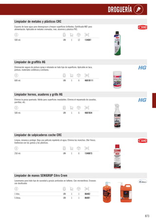 873
DROGUERÍA
Limpiador de metales y plásticos CRC
Espuma de base agua para desengrasar y limpiar superficies brillantes. Certificado NSF para
alimentación. Aplicable en metales cromados, inox, aluminio y plástico PVC.
500 ml. UN 1 12 1346B7
Limpiador de graffitis HG
Eliminación segura de pintura spray o rotulador en todo tipo de superficies. Aplicable en laca,
pintura, materiales sintéticos y similares.
600 ml. UN 1 6 4601B111
Limpiador hornos, asadores y grills HG
Elimina la grasa quemada. Válido para superficies inoxidables. Elimina el requemado de cazuelas,
parrillas, etc.
500 ml. UN 1 6 4601B34
Limpiador de salpicaderos coche CRC
Limpia, renueva y protege. Deja una película repelente al agua. Elimina las manchas. Olor fresco.
Inofensivo con las gomas y los plásticos.
250 ml. UN 1 6 1346B73
Limpiador de manos SENIGRUP Citro Crem
Lavamanos para todo tipo de suciedad y grasas profundas en talleres. Con microesferas. Envases
con dosificador.
1 litro. UN 1 1 864B2
5 litros. UN 1 1 864B1
 