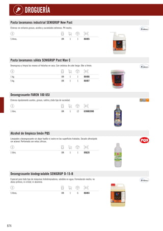 874
DROGUERÍA
Pasta lavamanos industrial SENIGRUP New Past
Elimina sin esfuerzo grasas, aceites y suciedades extremas. PH neutro.
5 litros. UN 1 1 864B5
Pasta lavamanos sólida SENIGRUP Past Man C
Desengrasa y limpia las manos al frotarlas en seco. Con celulosa de color beige. Olor a limón.
1 kg. UN 1 1 864B6
5 kg. UN 1 1 864B7
Desengrasante FAREN 100 USI
Elimina rápidamente aceites, grasas, salitre y todo tipo de suciedad.
1 litro. UN 1 12 6390B2090
Alcohol de limpieza limón PQS
Limpiador y desengrasante sin dejar huella ni rastro en las superficies tratadas. Secado ultrarápido
sin aclarar. Perfumado con notas cítricas.
1 litro. UN 1 1 89Q20
Desengrasante biodegradable SENIGRUP D-15-B
Especial para todo tipo de máquinas hidrolimpiadoras, solubles en agua. Formulación neutra, no
ataca pintura, ni cristal, ni aluminio.
5 litros. UN 1 6 864B3
 
