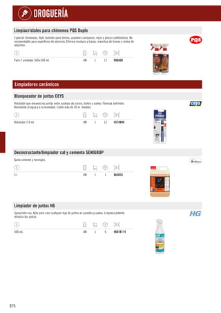 876
DROGUERÍA
Limpiacristales para chimenea PQS Duplo
Especial chimeneas. Apto también para hornos, asadores campanas, rejas y placas calefactoras. No
recomendable para superficies de aluminio. Elimina residuos y trazas, manchas de humos y restos de
alquitrán.
Pack 2 unidades 500+500 ml. UN 1 12 89Q400
Limpiadores cerámicos
Blanqueador de juntas CEYS
Rotulador que renueva las juntas entre azulejos de cocina, baños y suelos. Fórmula antimoho.
Resistente al agua y a la humedad. Cubre más de 50 m. lineales.
Rotulador 7,4 ml. UN 1 12 4572B99
Desincrustante/limpiador cal y cemento SENIGRUP
Quita cemento y hormigón.
5 l. UN 1 1 864B35
Limpiador de juntas HG
Spray listo uso. Apto para casi cualquier tipo de juntas en paredes y suelos. Limpieza potente,
refuerza las juntas.
500 ml. UN 1 6 4601B114
 