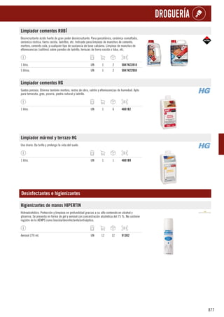 877
DROGUERÍA
Limpiador cementos RUBÍ
Desincrustante ácido fuerte de gran poder desincrustante. Para porcelánico, cerámica esmaltada,
cerámica rústica, tierra cocida, ladrillos, etc. Indicado para limpieza de manchas de cemento,
mortero, cemento cola, y cualquier tipo de sustancia de base calcárea. Limpieza de manchas de
eflorescencias (salitres) sobre paredes de ladrillo, terrazas de tierra cocida o toba, etc.
1 litro. UN 1 2 5047H23910
5 litros. UN 1 2 5047H22950
Limpiador cementos HG
Suelos porosos. Elimina también mortero, restos de obra, salitre y eflorescencias de humedad. Apto
para terracota, gres, pizarra, piedra natural y ladrillo.
1 litro. UN 1 6 4601B2
Limpiador mármol y terrazo HG
Uso diario. Da brillo y prolonga la vida del suelo.
1 litro. UN 1 1 4601B9
Desinfectantes e higienizantes
Higienizantes de manos HIPERTIN
Hidroalcohólico. Protección y limpieza en profundidad gracias a su alto contenido en alcohol y
glicerina. Se presenta en forma de gel y aerosol con concentración alcohólica del 75 %. No contiene
registro de la AEMPS como biocida/desinfectante/antiséptico.
Aerosol 270 ml. UN 12 12 913B2
 
