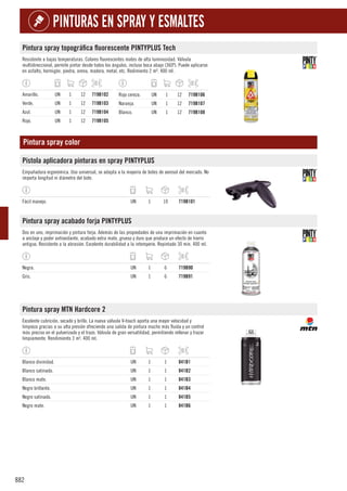 882
PINTURAS EN SPRAY Y ESMALTES
Pintura spray topográfica fluorescente PINTYPLUS Tech
Resistente a bajas temperaturas. Colores fluorescentes mates de alta luminosidad. Válvula
multidireccional, permite pintar desde todos los ángulos, incluso boca abajo (360º). Puede aplicarse
en asfalto, hormigón, piedra, arena, madera, metal, etc. Redimiento 2 m². 400 ml.
Amarillo. UN 1 12 719B102
Verde. UN 1 12 719B103
Azul. UN 1 12 719B104
Rojo. UN 1 12 719B105
Rojo cereza. UN 1 12 719B106
Naranja. UN 1 12 719B107
Blanco. UN 1 12 719B108
Pintura spray color
Pistola aplicadora pinturas en spray PINTYPLUS
Empuñadura ergonómica. Uso universal, se adapta a la mayoría de botes de aerosol del mercado. No
importa longitud ni diámetro del bote.
Fácil manejo. UN 1 10 719B101
Pintura spray acabado forja PINTYPLUS
Dos en uno, imprimación y pintura forja. Además de las propiedades de una imprimación en cuanto
a anclaje y poder antioxidante, acabado extra mate, grueso y duro que produce un efecto de hierro
antiguo. Resistente a la abrasión. Excelente durabilidad a la intemperie. Repintado 30 min. 400 ml.
Negra. UN 1 6 719B90
Gris. UN 1 6 719B91
Pintura spray MTN Hardcore 2
Excelente cubrición, secado y brillo. La nueva válvula V-touch aporta una mayor velocidad y
limpieza gracias a su alta presión ofreciendo una salida de pintura mucho más fluida y un control
más preciso en el pulverizado y el trazo. Válvula de gran versatilidad, permitiendo rellenar y trazar
limpiamente. Rendimiento 3 m². 400 ml.
Blanco divinidad. UN 1 1 841B1
Blanco satinado. UN 1 1 841B2
Blanco mate. UN 1 1 841B3
Negro brillante. UN 1 1 841B4
Negro satinado. UN 1 1 841B5
Negro mate. UN 1 1 841B6
 