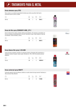 888
TRATAMIENTO PARA EL METAL
I
Grasa alemana spray STEC
Tensa correas es un producto especialmente indicado para evitar que patinen todo tipo de
transmisión entre la correa y la polea.
500 ml. UN 1 12 394A12
Grasa de litio spray SENIGRUP B-MOL_EP-2
Grasa de óxido de litio y titanio. Contiene aditivos anti-oxidantes, anti-corrosivos y pasivadores con
los que se prolonga considerablemente la vida útil. Resistente al agua. Puede trabajar en todo tipo
de ambientes, incluso húmedos y salinos.
400 ml. UN 1 1 864B12
Grasa blanca litio spray 3-EN-UNO
Lubrica de forma resistente y duradera en condiciones adversas. Resistente altas temperaturas y
ambientes húmedos. No gotea. Secado rápido. Utilizable de -10ºC a 250ºC. No contiene químicos
peligrosos.
250 ml. UN 1 6 4598B161
Grasa universal spray KRAFFT
Lubricante especial a base de polímeros sintéticos en aceite mineral de larga duración. Resistencia a
altas presiones. Muy adherente.
650 ml. UN 1 12 4730B4
 