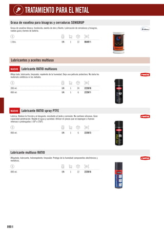 890
TRATAMIENTO PARA EL METAL
I
Grasa de vaselina para bisagras y cerraduras SENIGRUP
Grasa de vaselina blanca, traslúcida, exenta de olor y filante. Lubricación de cerraduras y bisagras,
ruedas guía y bornes de batería.
1 litro. UN 1 12 864B11
Lubricantes y aceites multiuso
NUEVO Lubricante RATIO multiusos
Afloja todo, lubricante, limpiador, repelente de la humedad. Deja una pelicula protectora. No daña los
materials sintéticos ni los metales.
200 ml. UN 1 24 222B70
400 ml. UN 1 6 222B71
NUEVO Lubricante RATIO spray PTFE
Lubrica. Reduce la fricción y el desgaste, resistente al óxido y corrosión. No contiene siliconas. Gran
capacidad penetración. Repele el agua y suciedad. Utilizar en piezas que se expongan a fuerzas
intensas o prolongadas (-50º a 250º).
400 ml. UN 1 6 222B73
Lubricante multiuso RATIO
Aflojatodo, lubricante, hidrorepelente, limpiador. Protege de la humedad componentes electrónicos y
metálicos.
400 ml. UN 1 12 222B16
 