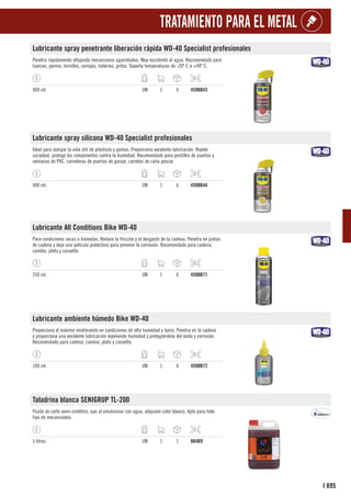 895
I
TRATAMIENTO PARA EL METAL
Lubricante spray penetrante liberación rápida WD-40 Specialist profesionales
Penetra rápidamente aflojando mecanismos agarrotados. Muy resistente al agua. Recomendado para
tuercas, pernos, tornillos, cerrojos, tuberías, grifos. Soporta temperaturas de -20º C a +90º C.
400 ml. UN 1 6 4598B43
Lubricante spray silicona WD-40 Specialist profesionales
Ideal para alargar la vida útil de plásticos y gomas. Proporciona excelente lubricación. Repele
suciedad, protege los componentes contra la humedad. Recomendado para pestillos de puertas y
ventanas de PVC, correderas de puertas de garaje, carretes de caña pescar.
400 ml. UN 1 6 4598B44
Lubricante All Conditions Bike WD-40
Para condiciones secas o húmedas. Reduce la fricción y el desgaste de la cadena. Penetra en juntas
de cadena y deja una película protectora para prevenir la corrosión. Recomendado para cadena,
cambio, plato y cassette.
250 ml. UN 1 6 4598B71
Lubricante ambiente húmedo Bike WD-40
Proporciona el máximo rendimiento en condiciones de alta humedad y barro. Penetra en la cadena
y proporciona una excelente lubricación repeliendo humedad y protegiéndola del óxido y corrosión.
Recomendado para cadena, cambio, plato y cassette.
100 ml. UN 1 6 4598B72
Taladrina blanca SENIGRUP TL-200
Fluido de corte semi-sintético, que al emulsionar con agua, adquiere color blanco. Apto para todo
tipo de mecanizados.
5 litros. UN 1 1 864B9
 