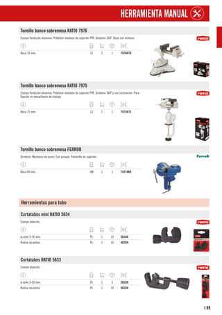 89
I
HERRAMIENTA MANUAL
Tornillo banco sobremesa RATIO 7976
Cuerpo fundición aluminio. Protector mordaza de sujeción TPR. Giratorio 360º. Base con ventosa.
Boca 70 mm. CJ 1 1 7976H70
Tornillo banco sobremesa RATIO 7975
Cuerpo fundición aluminio. Protector mordaza de sujeción TPR. Giratorio 360º y con inclinación. Para
fijación en mesa/banco de trabajo.
Boca 75 mm. CJ 1 1 7975H75
Tornillo banco sobremesa FERROB
Giratorio. Mordazas de acero. Con yunque. Palomilla de sujeción.
Boca 60 mm. UN 1 1 7431H60
Herramientas para tubo
Cortatubos mini RATIO 5634
Cuerpo aleación.
ø corte 3-16 mm. PL 1 10 5634H
Rulina recambio. PL 1 10 5635H
Cortatubos RATIO 5633
Cuerpo aleación.
ø corte 3-30 mm. PL 1 5 5633H
Rulina recambio. PL 1 10 5635H
 