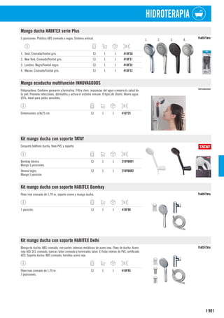 901
I
HIDROTERAPIA
Mango ducha HABITEX serie Plus
5 posiciones. Plástico ABS cromado o negro. Sistema antical. 1. 2. 3. 4.
1. Seúl. Cromado/frontal gris. CJ 1 1 410F30
2. New York. Cromado/frontal gris. CJ 1 1 410F31
3. Londres. Negro/frontal negro. CJ 1 1 410F32
4. Macao. Cromado/frontal gris. CJ 1 1 410F33
Mango ecoducha multifunción INNOVAGOODS
Polipropileno. Contiene germanio y turmalina. Filtra cloro, impurezas del agua y mejora la salud de
la piel. Previene infecciones, dermatitis y activa el sistema inmune. 8 tipos de chorro. Ahorro agua
65%. Ideal para pieles sensibles.
Dimensiones: ø 8x25 cm. CJ 1 1 416Y25
Kit mango ducha con soporte TATAY
Conjunto teléfono ducha, flexo PVC y soporte.
Bombay blanco.
Mango 3 posiciones.
CJ 1 1 210Y6001
Verona negro.
Mango 1 posición.
CJ 1 1 210Y6002
Kit mango ducha con soporte HABITEX Bombay
Flexo inox cromado de 1,70 m, soporte cromo y mango ducha.
1 posición. CJ 1 1 410F90
Kit mango ducha con soporte HABITEX Delhi
Mango de ducha: ABS cromado, con partes internas metálicas de acero inox. Flexo de ducha: Acero
inox AISI 301 cromado, tuercas laton cromado y terminales laton. El tubo interior de PVC certificado
ACS. Soporte ducha: ABS cromado, tornillos acero inox.
Flexo inox cromado de 1,70 m.
3 posiciones.
CJ 1 1 410F95
 
