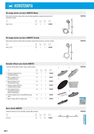 902
HIDROTERAPIA
I
Kit mango ducha con barra HABITEX Miami
Barra ducha universal cromada, flexo cromado doble engatillado y mango ducha antical de 3
posiciones cromado.
Flexo 1,70 m. CJ 1 1 410F99
Kit mango ducha con barra HABITEX Toronto
Barra ducha universal cromada, flexo inox pulido y mango ducha antical de 1 posición cromado.
Flexo 1,70 m. CJ 1 1 410F98
Rociador-difusor para ducha HABITEX
1 posición. Plástico ABS cromado o negro. Sistema antical. 1. 2.
3. 4.
5. 6.
7.
1. Estambul. Cabezal ø 23 cm.
Cromado/frontal gris.
CJ 1 1 410F40
2. Berlin. Cabezal ø 23 cm.
Cromado/frontal gris.
CJ 1 1 410F41
3. Oporto. Cabezal ø 23 cm.
Cromado/frontal negro.
CJ 1 1 410F42
4. Singapur. Cabezal 20x20 cm.
Cromado/frontal cromado.
CJ 1 1 410F43
5. Oslo. Cabezal 27x18 cm.
Cromado/frontal blanco.
Sistema autolimpieza.
CJ 1 1 410F44
6. El Cairo. Cabezal ø 25cm. Cromado/frontal negro
mate.
CJ 1 1 410F45
7. Manila. Cabeza 30x19 cm. Negro mate. CJ 1 1 410F46
Barra ducha HABITEX
Universal cromada ø 22 mm. Ajustable. Soportes ABS cromados.
ø 22 mm. CJ 1 10 410F60
 
