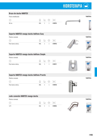 903
I
HIDROTERAPIA
Brazo de ducha HABITEX
Florón embellecedor.
40 cm. BOL 1 1 410F55
Soporte HABITEX mango ducha teléfono Easy
Plástico cromado.
Para tuerca cónica. BOL 1 1 410F56
Soporte HABITEX mango ducha teléfono Simple
Plástico cromado.
Para tuerca cónica. BOL 1 1 410F57
Soporte HABITEX mango ducha teléfono Practic
Plástico cromado.
Para tuerca cónica. BOL 1 1 410F58
codo conexión HABITEX mango ducha
Plástico cromado.
1/2”. BOL 1 1 410F65
 