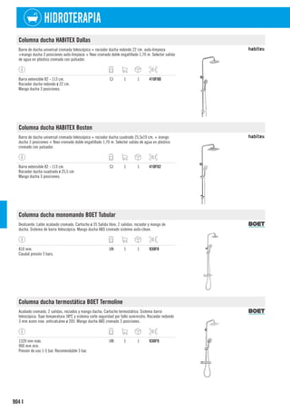 904
HIDROTERAPIA
I
Columna ducha HABITEX Dallas
Barra de ducha universal cromada telescópica + rociador ducha redondo 22 cm. auto-limpieza
+mango ducha 3 posiciones auto-limpieza + flexo cromado doble engatillado 1,70 m. Selector salida
de agua en plástico cromado con pulsador.
Barra extensible 82 - 113 cm.
Rociador ducha redondo ø 22 cm.
Mango ducha 3 posiciones.
CJ 1 1 410F80
Columna ducha HABITEX Boston
Barra de ducha universal cromada telescópica + rociador ducha cuadrado 25,5x19 cm. + mango
ducha 3 posiciones + flexo cromado doble engatillado 1,70 m. Selector salida de agua en plástico
cromado con pulsador.
Barra extensible 82 - 113 cm.
Rociador ducha cuadrado ø 25,5 cm.
Mango ducha 3 posiciones.
CJ 1 1 410F82
Columna ducha monomando BOET Tubular
Deslizante. Latón acabado cromado. Cartucho ø 35 Salida libre. 2 salidas: rociador y mango de
ducha. Sistema de barra telescópica. Mango ducha ABS cromado sistema auto-clean.
810 mm.
Caudal presión 3 bars.
UN 1 1 930F8
Columna ducha termostática BOET Termoline
Acabado cromado. 2 salidas, rociados y mango ducha. Cartucho termostático. Sistema barra
telescópica. Tope temperatura 38ºC y sistema corte seguridad por fallo suministro. Rociador redondo
3 mm acero inox. anticalcáreo ø 205. Mango ducha ABS cromado 3 posiciones.
1320 mm máx.
900 mm min.
Presión de uso 1-5 bar. Recomendable 3 bar.
UN 1 1 930F9
 