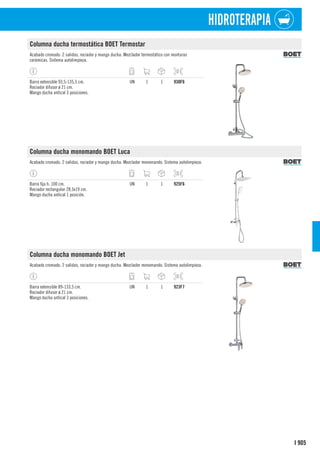 905
I
HIDROTERAPIA
Columna ducha termostática BOET Termostar
Acabado cromado. 2 salidas, rociador y mango ducha. Mezclador termostático con monturas
cerámicas. Sistema autolimpieza.
Barra extensible 93,5-135,5 cm.
Rociador difusor ø 21 cm.
Mango ducha antical 3 posiciones.
UN 1 1 930F6
Columna ducha monomando BOET Luca
Acabado cromado. 2 salidas, rociador y mango ducha. Mezclador monomando. Sistema autolimpieza.
Barra fija h. 100 cm.
Rociador rectangular 28,5x19 cm.
Mango ducha antical 1 posición.
UN 1 1 925F6
Columna ducha monomando BOET Jet
Acabado cromado. 2 salidas, rociador y mango ducha. Mezclador monomando. Sistema autolimpieza.
Barra extensible 89-133,5 cm.
Rociador difusor ø 21 cm.
Mango ducha antical 3 posiciones.
UN 1 1 923F7
 