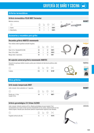 909
GRIFERÍA DE BAÑO Y COCINA
Griferías termostáticas
Grifería termostática FELIU BOET Termostar
Monturas cerámicas. 1. 2.
1. Ducha CJ 1 1 930F4
2. Baño-Ducha. CJ 1 1 930F5
Accesorios y recambios para grifos
Recambio grifería HABITEX monomando
Flexo metálico doble engatillado extraíble fregadera.
Flexo 1,25 m. Standard M 15/100. DB 1 10 970F1
Flexo 1,50 m. M3/8. DB 1 10 970F2
Mango metal. 2 posiciones. DB 1 12 970F
Kit sujeción universal grifería monomando HABITEX
Conjunto de espárrago metálico roscado y juntas para instalación de todo tipo de griferías sobre
encimeras.
5 piezas. BOL 1 80 921BF
Otras griferías
Grifo lavabo temporizado BOET
Latón cromado. Cierre automático en 7 segundos.
Presión uso: 1-5 bar.
Caudal 14 l/m.
UN 1 1 960F1
Grifería gerontológica S12 Urban CLEVER
Latón cromado. Cartucho cerámico ø 40 cm. Maneta gerontológica de gran longitud. Fácil
accionamiento con el codo sin tener que tocar directamente con las manos, proporcionando así una
máxima higiene. Indicado para ubicaciones donde los requerimientos higiénicos sean elevados.
Fregadero vertical caño alto. CJ 1 1 912F2
 