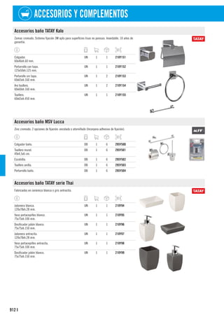 912
ACCESORIOS Y COMPLEMENTOS
I
Accesorios baño TATAY Kalo
Zamac cromado. Sistema fijación 3M apto para superficies lisas no porosas. Inoxidable. 10 años de
garantía.
Colgador.
60x46xh.60 mm.
UN 1 1 210Y151
Portarrollo con tapa.
125x50xh.125 mm.
UN 1 1 210Y152
Portarollo sin tapa.
60x65xh.160 mm.
UN 1 2 210Y153
Aro toallero.
60x60xh.160 mm.
UN 1 2 210Y154
Toallero.
60x65xh.450 mm.
UN 1 1 210Y155
Accesorios baño MSV Lucca
Zinc cromado. 2 opciones de fijación: encolado o atornillado (Incorpora adhesivo de fijación).
Colgador baño. DB 1 6 295Y500
Toallero mural.
49x4,5x6 cm.
DB 1 6 295Y501
Escobilla. DB 1 6 295Y502
Toallero anilla. DB 1 6 295Y503
Portarrollo baño. DB 1 6 295Y504
Accesorios baño TATAY serie Thai
Fabricados en cerámica blanca o gris antracita.
Jabonera blanca.
120x78xh.28 mm.
UN 1 1 210Y94
Vaso portacepillos blanco.
75x75xh.100 mm.
UN 1 1 210Y95
Dosificador jabón blanco.
75x75xh.150 mm.
UN 1 1 210Y96
Jabonera antracita.
120x78xh.28 mm.
UN 1 1 210Y97
Vaso portacepillos antracita.
75x75xh.100 mm.
UN 1 1 210Y98
Dosificador jabón blanco.
75x75xh.150 mm.
UN 1 1 210Y99
 