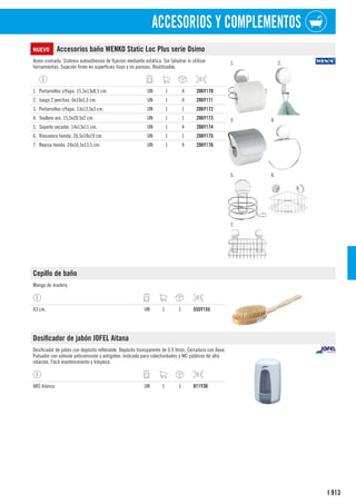 913
I
ACCESORIOS Y COMPLEMENTOS
NUEVO Accesorios baño WENKO Static Loc Plus serie Osimo
Acero cromado. Sistema autoadhesivo de fijacíon mediante estática. Sin taladrar ni utilizar
herramientas. Sujeción firme en superficies lisas y no porosas. Reutilizable.
1. 2.
3. 4.
5. 6.
7.
1. Portarrollos s/tapa. 15,5x13x8,5 cm. UN 1 4 206Y170
2. Juego 2 perchas. 6x10x3,5 cm. UN 1 4 206Y171
3. Portarrollos c/tapa. 13x13,5x3 cm. UN 1 1 206Y172
4. Toallero aro. 15,5x20,5x2 cm. UN 1 1 206Y173
5. Soporte secador. 14x13x11 cm. UN 1 4 206Y174
6. Rinconera honda. 26,5x18x19 cm. UN 1 1 206Y175
7. Repisa honda. 24x16,5x13,5 cm. UN 1 4 206Y176
Cepillo de baño
Mango de madera.
43 cm. UN 1 1 555Y155
Dosificador de jabón JOFEL Aitana
Dosificador de jabón con depósito rellenable. Depósito transparente de 0,9 litros. Cerradura con llave.
Pulsador con válvula anticorrosión y antigoteo. Indicado para colectividades y WC públicos de alta
rotación. Fácil mantenimiento y limpieza.
ABS blanco. UN 1 1 811Y30
 