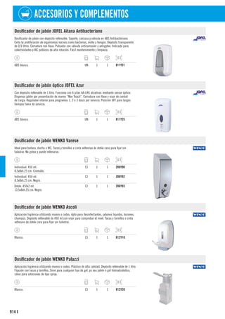 914
ACCESORIOS Y COMPLEMENTOS
I
Dosificador de jabón JOFEL Aitana Antibacteriano
Dosificador de jabón con depósito rellenable. Soporte, carcasa y válvula en ABS Antibacteriano.
Evita la proliferación de organismos nocivos como bacterias, moho y hongos. Depósito transparente
de 0,9 litros. Cerradura con llave. Pulsador con válvula anticorrosión y antigoteo. Indicado para
colectividades y WC públicos de alta rotación. Fácil mantenimiento y limpieza.
ABS blanco. UN 1 1 811Y31
Dosificador de jabón óptico JOFEL Azur
Con depósito rellenable de 1 litro. Funciona con 6 pilas AA-LR6 alcalinas mediante sensor óptico.
Dispensa jabón por presentación de manos “Non Touch”. Cerradura con llave y visor de control
de carga. Regulador interior para programas 1, 2 o 3 dosis por servicio. Posición OFF para largos
tiempos fuera de servicio.
ABS blanco. UN 1 1 811Y35
Dosificador de jabón WENKO Varese
Ideal para bañera, ducha o WC. Tacos y tornillos o cinta adhesiva de doble cara para fijar sin
taladrar. No gotea y puede rellenarse.
Individual. 450 ml.
8,5x8xh.25 cm. Cromado.
CJ 1 1 206Y90
Individual. 450 ml.
8,5x8xh.25 cm. Negro.
CJ 1 1 206Y92
Doble. 450x2 ml.
13,5x8xh.25 cm. Negro.
CJ 1 1 206Y93
Dosificador de jabón WENKO Ascoli
Aplicación higiénica utilizando manos o codos. Apto para desinfectantes, jabones líquidos, lociones,
champús. Depósito rellenable de 450 ml con visor para comprobar el nivel. Tacos y tornillos o cinta
adhesivo de doble cara para fijar sin taladrar.
Blanco. CJ 1 1 812Y10
Dosificador de jabón WENKO Palazzi
Aplicación higiénica utilizando manos o codos. Plástico de alta calidad. Depósito rellenable de 1 litro.
Fijación con tacos y tornillos. Sirve para cualquier tipo de gel, ya sea jabón o gel hidroalcohólico,
salvo para soluciones de tipo spray.
Blanco. CJ 1 1 812Y20
 