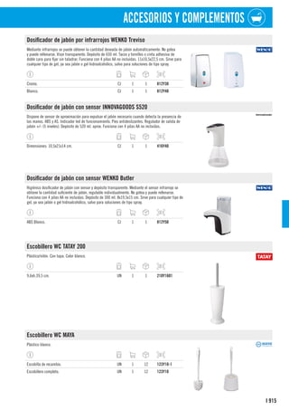 915
I
ACCESORIOS Y COMPLEMENTOS
Dosificador de jabón por infrarrojos WENKO Treviso
Mediante infrarrojos se puede obtener la cantidad deseada de jabón automáticamente. No gotea
y puede rellenarse. Visor transparente. Depósito de 650 ml. Tacos y tornillos o cinta adhesiva de
doble cara para fijar sin taladrar. Funciona con 4 pilas AA no incluidas. 11x10,5x22,5 cm. Sirve para
cualquier tipo de gel, ya sea jabón o gel hidroalcohólico, salvo para soluciones de tipo spray.
Cromo. CJ 1 1 812Y30
Blanco. CJ 1 1 812Y40
Dosificador de jabón con sensor INNOVAGOODS S520
Dispone de sensor de aproximación para expulsar el jabón necesario cuando detecta la presencia de
las manos. ABS y AS. Indicador led de funcionamiento. Pies antideslizantes. Regulador de salida de
jabón +/- (5 niveles). Depósito de 520 ml. aprox. Funciona con 4 pilas AA no incluidas.
Dimensiones: 10,5x21x14 cm. CJ 1 1 416Y40
Dosificador de jabón con sensor WENKO Butler
Higiénico dosificador de jabón con sensor y depósito transparente. Mediante el sensor infrarrojo se
obtiene la cantidad suficiente de jabón, regulable individualmente. No gotea y puede rellenarse.
Funciona con 4 pilas AA no incluidas. Depósito de 300 ml. 8x19,5x15 cm. Sirve para cualquier tipo de
gel, ya sea jabón o gel hidroalcohólico, salvo para soluciones de tipo spray.
ABS Blanco. CJ 1 1 812Y50
Escobillero WC TATAY 200
Plástico/nilón. Con tapa. Color blanco.
9,6xh.39,5 cm. UN 1 1 210Y1601
Escobillero WC MAYA
Plástico blanco.
Escobilla de recambio. UN 1 12 123Y10-1
Escobillero completo. UN 1 12 123Y10
 