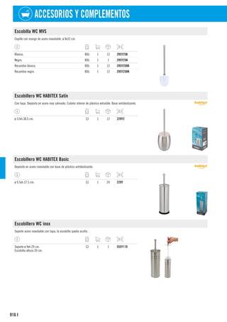 916
ACCESORIOS Y COMPLEMENTOS
I
Escobilla WC MVS
Cepillo con mango de acero inoxidable. ø 8x32 cm.
Blanco. BOL 1 12 295Y25B
Negro. BOL 1 1 295Y25N
Recambio blanco. BOL 1 12 295Y250B
Recambio negro. BOL 1 12 295Y250N
Escobillero WC HABITEX Satín
Con tapa. Depósito en acero inox satinado. Cubeta interior de plástico extraíble. Base antideslizante.
ø 12xh.38,5 cm. CJ 1 12 229Y2
Escobillero WC HABITEX Basic
Depósito en acero inoxidable con base de plástico antideslizante.
ø 9,5xh