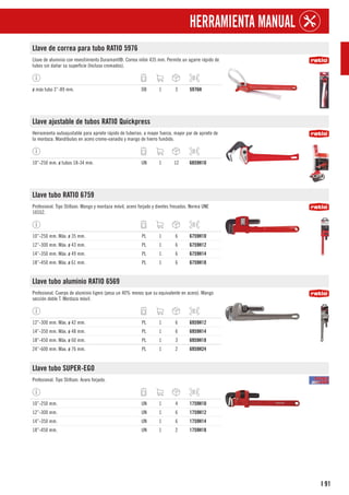 91
I
HERRAMIENTA MANUAL
Llave de correa para tubo RATIO 5976
Llave de aluminio con revestimiento Duramant®. Correa nilón 435 mm. Permite un agarre rápido de
tubos sin dañar su superficie (Incluso cromados).
ø máx tubo 3”-89 mm. DB 1 3 5976H
Llave ajustable de tubos RATIO Quickpress
Herramienta autoajustable para apriete rápido de tuberías: a mayor fuerza, mayor par de apriete de
la mordaza. Mandíbulas en acero cromo-vanadio y mango de hierro fundido.
10”-250 mm. ø tubos 18-34 mm. UN 1 12 6859H10
Llave tubo RATIO 6759
Profesional. Tipo Stillson. Mango y mordaza móvil, acero forjado y dientes fresados. Norma UNE
16552.
10”-250 mm. Máx. ø 35 mm. PL 1 6 6759H10
12”-300 mm. Máx. ø 43 mm. PL 1 6 6759H12
14”-350 mm. Máx. ø 49 mm. PL 1 6 6759H14
18”-450 mm. Máx. ø 61 mm. PL 1 6 6759H18
Llave tubo aluminio RATIO 6569
Profesional. Cuerpo de aluminio ligero (pesa un 40% menos que su equivalente en acero). Mango
sección doble T. Mordaza móvil.
12”-300 mm. Máx. ø 42 mm. PL 1 6 6959H12
14”-350 mm. Máx. ø 48 mm. PL 1 6 6959H14
18”-450 mm. Máx. ø 60 mm. PL 1 3 6959H18
24”-600 mm. Max. ø 76 mm. PL 1 2 6959H24
Llave tubo SUPER-EGO
Profesional. Tipo Stillson. Acero forjado.
10”-250 mm. UN 1 4 1759H10
12”-300 mm. UN 1 6 1759H12
14”-350 mm. UN 1 6 1759H14
18”-450 mm. UN 1 2 1759H18
 