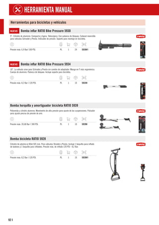 92
HERRAMIENTA MANUAL
I
Herramientas para bicicletas y vehículos
NUEVO Bomba inflar RATIO Bike Pressure 5930
9”. Cilindro de aluminio. Compacta y ligera. Telescópico. Con palanca de bloqueo. Cabezal reversible
para válvulas Schrader y Presta. Indicador de presión. Soporte para montaje en bicicleta.
Presión máx. 6,9 Bar/ 100 PSI. PL 1 24 5930H1
NUEVO Bomba inflar RATIO Bike Pressure 5934
10”. La válvula sirve para Schrader y Presta sin cambio de adaptador. Mango en T más ergonómico.
Cuerpo de aluminio. Palanca de bloqueo. Incluye soporte para bicicleta.
Presión máx. 8,2 Bar / 120 PSI. PL 1 10 5934H
Bomba horquilla y amortiguador bicicleta RATIO 5939
Poliamida y cilindro aluminio. Manómetro de alta presión para ajuste de las suspensiones. Pulsador
para ajuste preciso de presión de aire.
Presión máx. 20,68 Bar / 300 PSI. PL 1 10 5939H
Bomba bicicleta RATIO 5928
Cilindro de plástico ø 40xh.505 mm. Para válvulas Shrader y Presta. Incluye 1 boquilla para inflado
de balones y 1 boquilla para inflables. Presión máx. de inflado 120 PSI - 8,2 Bar.
Presión máx. 8,2 Bar / 120 PSI. PL 1 10 5928H1
 