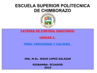 ESCUELA SUPERIOR POLITECNICA DE CHIMBORAZO CATEDRA DE CONTROL SANITARIO: UNIDAD I.  TEMA: INOCUIDAD Y CALIDAD  ING. M.Sc. JESUS LOPEZ SALAZAR RIOBAMBA- ECUADOR 2010 