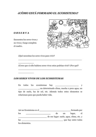 ¿CÓMO ESTÁ FORMADO EL ECOSISTEMA?




OBSERVA

Encuentra los seres vivos y
no vivos y luego completa
el cuadro.



     ¿Qué necesitan los seres vivos para vivir?
     _________________________________________________
     ____________
     ¿Crees que si sólo hubiera seres vivos estos podrían vivir? ¿Por qué?
     _________________________________________________
     ____________


LOS SERES VIVOS DE LOS ECOSISTEMAS

     En      todos    los   ecosistemas   hay     __________________         y
     ________________, un determinado clima, mucha o poco agua, un
     tipo de suelo, luz de sol, etc. Además todos estos elementos se
     relacionan para que pueda haber vida.




     Así un Ecosistema es el ________________________ formado por
     los       ___________________                de    un      lugar,       el
     ______________________ de ese lugar: suelo, agua, clima, etc. y
     las ________________________________ que hay entre todos
     los elementos.
 