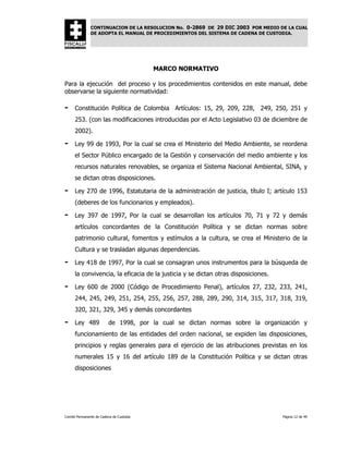 CONTINUACION DE LA RESOLUCION No. 0-2869 DE 29 DIC 2003 POR MEDIO DE LA CUAL
               DE ADOPTA EL MANUAL DE PROCEDIMIENTOS DEL SISTEMA DE CADENA DE CUSTODIA.




                                          MARCO NORMATIVO

Para la ejecución del proceso y los procedimientos contenidos en este manual, debe
observarse la siguiente normatividad:

-     Constitución Política de Colombia Artículos: 15, 29, 209, 228, 249, 250, 251 y
      253. (con las modificaciones introducidas por el Acto Legislativo 03 de diciembre de
      2002).

-     Ley 99 de 1993, Por la cual se crea el Ministerio del Medio Ambiente, se reordena
      el Sector Público encargado de la Gestión y conservación del medio ambiente y los
      recursos naturales renovables, se organiza el Sistema Nacional Ambiental, SINA, y
      se dictan otras disposiciones.

-     Ley 270 de 1996, Estatutaria de la administración de justicia, título I; artículo 153
      (deberes de los funcionarios y empleados).

-     Ley 397 de 1997, Por la cual se desarrollan los artículos 70, 71 y 72 y demás
      artículos concordantes de la Constitución Política y se dictan normas sobre
      patrimonio cultural, fomentos y estímulos a la cultura, se crea el Ministerio de la
      Cultura y se trasladan algunas dependencias.

-     Ley 418 de 1997, Por la cual se consagran unos instrumentos para la búsqueda de
      la convivencia, la eficacia de la justicia y se dictan otras disposiciones.

-     Ley 600 de 2000 (Código de Procedimiento Penal), artículos 27, 232, 233, 241,
      244, 245, 249, 251, 254, 255, 256, 257, 288, 289, 290, 314, 315, 317, 318, 319,
      320, 321, 329, 345 y demás concordantes

-     Ley 489             de 1998, por la cual se dictan normas sobre la organización y
      funcionamiento de las entidades del orden nacional, se expiden las disposiciones,
      principios y reglas generales para el ejercicio de las atribuciones previstas en los
      numerales 15 y 16 del artículo 189 de la Constitución Política y se dictan otras
      disposiciones




Comité Permanente de Cadena de Custodia                                             Página 12 de 49
 
