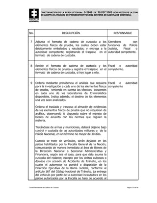 CONTINUACION DE LA RESOLUCION No. 0-2869 DE 29 DIC 2003 POR MEDIO DE LA CUAL
               DE ADOPTA EL MANUAL DE PROCEDIMIENTOS DEL SISTEMA DE CADENA DE CUSTODIA.




No.                                       DESCRIPCIÓN                   RESPONSABLE


 7      Adjunta el formato de cadena de custodia a los              Servidores         con
        elementos físicos de prueba, los cuales deben estar         funciones de Policía
        debidamente embalados y rotulados; y entrega a la           Judicial,   Fiscal   o
        autoridad competente, registrando el traspaso en el         autoridad competente.
        formato de cadena de custodia.


 8      Recibe el formato de cadena de custodia y los Fiscal            o    autoridad
        elementos físicos de prueba y registra el traspaso en el competente.
        formato de cadena de custodia, si hay lugar a ello.


 9      Ordena mediante providencia el análisis que requiera Fiscal      o   autoridad
        para la investigación a cada uno de los elementos físicos competente
        de prueba, teniendo en cuenta las técnicas existentes
        en cada uno de los laboratorios de Criminalística
        disponibles. Indica además, el destino de los elementos
        una vez sean analizados.

        Ordena el traslado y traspaso al almacén de evidencias
        de los elementos físicos de prueba que no requieran de
        análisis, observando lo dispuesto sobre el manejo de
        bienes de acuerdo con las normas que regulen la
        materia.

        Tratándose de armas y municiones, deberá dejarse bajo
        control y custodia de las autoridades militares o de la
        Policía Nacional, en un término no mayor de 30 días.

        Cuando se trate de vehículos, serán dejados en los
        patios habilitados por la Fiscalía General de la Nación,
        comunicando de manera inmediata al área de Bienes de
        la Dirección Nacional o Seccional Administrativa y
        Financiera, según sea el caso, para que ésta asuma la
        custodia del rodante; excepto por los delitos culposos o
        dolosos con ocasión de Accidente de Tránsito, en los
        cuales el automotor se pondrá a disposición de la
        Dirección Ejecutiva de la Rama Judicial, conforme al
        artículo 167 del Código Nacional de Tránsito. La entrega
        del vehículo por parte de la autoridad incautadora en los
        patios autorizados por la Fiscalía se hará de acuerdo al


Comité Permanente de Cadena de Custodia                                           Página 23 de 49
 