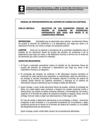 CONTINUACION DE LA RESOLUCION No. 0-2869 DE 29 DIC 2003 POR MEDIO DE LA CUAL
               DE ADOPTA EL MANUAL DE PROCEDIMIENTOS DEL SISTEMA DE CADENA DE CUSTODIA.




    MANUAL DE PROCEDIMIENTOS DEL SISTEMA DE CADENA DE CUSTODIA


FGN-CC-SEFPALF:                           SOLICITUD DE LOS ELEMENTOS FISICOS DE
                                          PRUEBA   AL   ALMACEN  DE  EVIDENCIAS,
                                          DEPENDENCIA QUE HAGA SUS VECES O AL
                                          LABORATORIO FORENSE


DEFINICION:           Actividades que se desarrollan para solicitar los elementos físicos
de prueba al almacén de evidencias o a la dependencia que haga sus veces o al
Laboratorio Forense, con miras a cumplir una actuación judicial.

LIMITES       Inicia con la solicitud o providencia de la autoridad competente para el
traslado de los elementos físicos de prueba del almacén de evidencias o de la
dependencia que haga sus veces, o del laboratorio forense y termina con el recibo de
los elementos por quien cumplirá lo ordenado.

ASPECTOS RELEVANTES

1. El Fiscal o autoridad competente ordena el traslado de los elementos físicos de
    prueba del almacén de evidencias o dependencia que haga sus veces o del
    Laboratorio Forense a su despacho.

2. El encargado del almacén de evidencia o del laboratorio forense corrobora el
    contenido de cada solicitud para garantizar su autenticidad; alista los elementos y
    los entrega al servidor encargado del traslado; adjunta el formato de cadena de
    custodia donde efectúa los registros necesarios y descarga en el sistema de
    información manual o electrónico que se tenga la salida del elemento.

3. Quien entrega y quien recibe elementos físicos de prueba, verifican el embalaje de
    éstos, los cuales deben estar perfectos e íntegros (no pueden presentar cortes o
    alteraciones), los rótulos no deben presentar tachones o enmendaduras. Así mismo,
    registran en el formato de cadena de custodia el traslado y traspaso, fecha, hora de
    entrega, hora de recibo y dejan sus observaciones si hubo lugar a ello.

    En caso de revelar o determinar alteraciones en los embalajes y rótulos, comunican
    enseguida al jefe inmediato y a la autoridad competente tal circunstancia y dejan
    constancia escrita de la misma en el formato de cadena de custodia y si es posible
    fija fotográficamente las alteraciones.

    Quien entrega y quien recibe debe conocer las inconsistencias detectadas.



Comité Permanente de Cadena de Custodia                                           Página 34 de 49
 