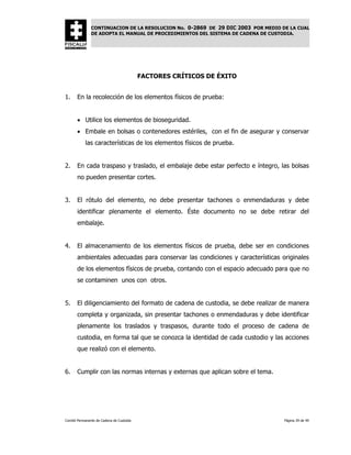 CONTINUACION DE LA RESOLUCION No. 0-2869 DE 29 DIC 2003 POR MEDIO DE LA CUAL
               DE ADOPTA EL MANUAL DE PROCEDIMIENTOS DEL SISTEMA DE CADENA DE CUSTODIA.




                                          FACTORES CRÍTICOS DE ÉXITO


1.     En la recolección de los elementos físicos de prueba:


       • Utilice los elementos de bioseguridad.
       • Embale en bolsas o contenedores estériles, con el fin de asegurar y conservar
            las características de los elementos físicos de prueba.


2.     En cada traspaso y traslado, el embalaje debe estar perfecto e íntegro, las bolsas
       no pueden presentar cortes.


3.     El rótulo del elemento, no debe presentar tachones o enmendaduras y debe
       identificar plenamente el elemento. Éste documento no se debe retirar del
       embalaje.


4.     El almacenamiento de los elementos físicos de prueba, debe ser en condiciones
       ambientales adecuadas para conservar las condiciones y características originales
       de los elementos físicos de prueba, contando con el espacio adecuado para que no
       se contaminen unos con otros.


5.     El diligenciamiento del formato de cadena de custodia, se debe realizar de manera
       completa y organizada, sin presentar tachones o enmendaduras y debe identificar
       plenamente los traslados y traspasos, durante todo el proceso de cadena de
       custodia, en forma tal que se conozca la identidad de cada custodio y las acciones
       que realizó con el elemento.


6.     Cumplir con las normas internas y externas que aplican sobre el tema.




Comité Permanente de Cadena de Custodia                                           Página 39 de 49
 