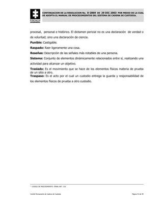 CONTINUACION DE LA RESOLUCION No. 0-2869 DE 29 DIC 2003 POR MEDIO DE LA CUAL
               DE ADOPTA EL MANUAL DE PROCEDIMIENTOS DEL SISTEMA DE CADENA DE CUSTODIA.




procesal, personal e histórico. El dictamen pericial no es una declaración de verdad o
de voluntad; sino una declaración de ciencia.
Punible: Castigable.
Raspado: Raer ligeramente una cosa.
Reseñas: Descripción de las señales más notables de una persona.
Sistema: Conjunto de elementos dinámicamente relacionados entre sí, realizando una
actividad para alcanzar un objetivo.
Traslado: Es el movimiento que se hace de los elementos físicos materia de prueba
de un sitio a otro.
Traspaso: Es el acto por el cual un custodio entrega la guarda y responsabilidad de
los elementos físicos de prueba a otro custodio.




1
    CODIGO DE PROCEDIMIENTO PENAL ART. 319.



Comité Permanente de Cadena de Custodia                                           Página 43 de 49
 