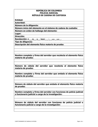 REPÚBLICA DE COLOMBIA
                                     POLICIA JUDICIAL
                               RÓTULO DE CADENA DE CUSTODIA

Entidad:
Autoridad:
Número de la diligencia:
Número único del elemento en el sistema de cadena de custodia:
Número en orden de hallazgo del elemento:
Lugar:
Dirección:
Recolección: d _ _ m_ _ a_ _ hora: _ _ :_ _ a.m. _ p.m. _ .
Tipo de diligencia:
Descripción del elemento físico materia de prueba:




Nombre completo y firma del servidor que recolecta el elemento físico
materia de prueba:



Número de cédula del servidor que recolecta el elemento físico
materia de prueba:

Nombre completo y firma del servidor que embala el elemento físico
materia de prueba:



Número de cédula del servidor que embala el elemento físico materia
de prueba:

Nombre completo y firma del servidor con funciones de policía judicial
o funcionario judicial a cargo de la investigación:



Número de cédula del servidor con funciones de policía judicial o
funcionario judicial a cargo de la investigación:




COMITÉ PERMANENTE DE CADENA DE CUSTODIA                         Página 1 de 1
 