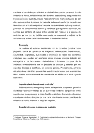 mediante el uso de los procedimientos criminalísticos propios para cada tipo de
evidencia e indicio, embalándolos para evitar su destrucción y asegurando una
buena cadena de custodia, incluso hasta el momento mismo del juicio. Es por
ello, que respecto a la cadena de custodia, todo aquel que tenga contacto con
las evidencias e indicios objeto de custodia, deberá conocer, aplicar y observar,
junto con los conocimientos técnicos y científicos que regulan su actuación, las
normas que contiene el nuevo orden jurídico con relación a la cadena de
custodia; ya que con su debida observancia, se asegurará la validez de la
actuación que realice cada interviniente en la evidencia e indicio.
Concepto
La cadena el sistema establecido por la normativa jurídica, cuyo
propósito radica en garantizar la integridad, conservación, inalterabilidad,
naturalidad, originalidad, autenticidad y mismidad, de todos los elementos
materiales que puedan ser aportados como pruebas, mismos deberán ser
entregados a los laboratorios criminalísticos o forenses por parte de la
autoridad correspondiente con el propósito de analizar y obtener, por los
expertos, técnicos o científicos, un concepto pericial. Precisamente, a través
del principio de mismidad se garantiza que dichos elementos que se presentan
como prueba, son exactamente los mismos que se recolectaron en el lugar de
los hechos.
Importancia de la cadena de custodia2
Este mecanismo de registro y control es importante porque nos garantiza
un idóneo y adecuado manejo de las evidencias e indicios, por parte de todos
aquellos que tengan acceso a éstas. Impide su pérdida, destrucción, alteración
o cualquier maniobra irregular, ya que cada interviniente es responsable de la
evidencia e indicio, mientras la tenga en su poder.
Características de la cadena de custodia
2
Enríquez Chipana, Jorge et al., El Policía de Investigación Criminal en el Novísimo Proceso
Penal, Lima, Ediciones Rivadeneyra, 2009, passim.
 