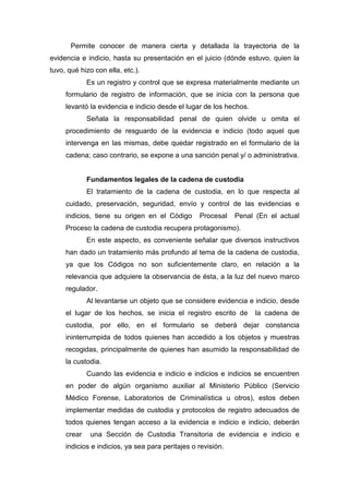 Permite conocer de manera cierta y detallada la trayectoria de la
evidencia e indicio, hasta su presentación en el juicio (dónde estuvo, quien la
tuvo, qué hizo con ella, etc.).
Es un registro y control que se expresa materialmente mediante un
formulario de registro de información, que se inicia con la persona que
levantó la evidencia e indicio desde el lugar de los hechos.
Señala la responsabilidad penal de quien olvide u omita el
procedimiento de resguardo de la evidencia e indicio (todo aquel que
intervenga en las mismas, debe quedar registrado en el formulario de la
cadena; caso contrario, se expone a una sanción penal y/ o administrativa.
Fundamentos legales de la cadena de custodia
El tratamiento de la cadena de custodia, en lo que respecta al
cuidado, preservación, seguridad, envío y control de las evidencias e
indicios, tiene su origen en el Código Procesal Penal (En el actual
Proceso la cadena de custodia recupera protagonismo).
En este aspecto, es conveniente señalar que diversos instructivos
han dado un tratamiento más profundo al tema de la cadena de custodia,
ya que los Códigos no son suficientemente claro, en relación a la
relevancia que adquiere la observancia de ésta, a la luz del nuevo marco
regulador.
Al levantarse un objeto que se considere evidencia e indicio, desde
el lugar de los hechos, se inicia el registro escrito de la cadena de
custodia, por ello, en el formulario se deberá dejar constancia
ininterrumpida de todos quienes han accedido a los objetos y muestras
recogidas, principalmente de quienes han asumido la responsabilidad de
la custodia.
Cuando las evidencia e indicio e indicios e indicios se encuentren
en poder de algún organismo auxiliar al Ministerio Público (Servicio
Médico Forense, Laboratorios de Criminalística u otros), estos deben
implementar medidas de custodia y protocolos de registro adecuados de
todos quienes tengan acceso a la evidencia e indicio e indicio, deberán
crear una Sección de Custodia Transitoria de evidencia e indicio e
indicios e indicios, ya sea para peritajes o revisión.
 