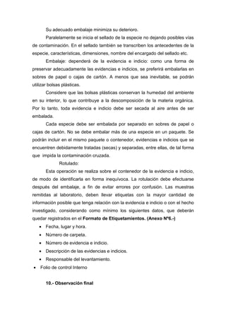 Su adecuado embalaje minimiza su deterioro.
Paralelamente se inicia el sellado de la especie no dejando posibles vías
de contaminación. En el sellado también se transcriben los antecedentes de la
especie, características, dimensiones, nombre del encargado del sellado etc.
Embalaje: dependerá de la evidencia e indicio: como una forma de
preservar adecuadamente las evidencias e indicios, se preferirá embalarlas en
sobres de papel o cajas de cartón. A menos que sea inevitable, se podrán
utilizar bolsas plásticas.
Considere que las bolsas plásticas conservan la humedad del ambiente
en su interior, lo que contribuye a la descomposición de la materia orgánica.
Por lo tanto, toda evidencia e indicio debe ser secada al aire antes de ser
embalada.
Cada especie debe ser embalada por separado en sobres de papel o
cajas de cartón. No se debe embalar más de una especie en un paquete. Se
podrán incluir en el mismo paquete o contenedor, evidencias e indicios que se
encuentren debidamente tratadas (secas) y separadas, entre ellas, de tal forma
que impida la contaminación cruzada.
Rotulado:
Esta operación se realiza sobre el contenedor de la evidencia e indicio,
de modo de identificarla en forma inequívoca. La rotulación debe efectuarse
después del embalaje, a fin de evitar errores por confusión. Las muestras
remitidas al laboratorio, deben llevar etiquetas con la mayor cantidad de
información posible que tenga relación con la evidencia e indicio o con el hecho
investigado, considerando como mínimo los siguientes datos, que deberán
quedar registrados en el Formato de Etiquetamientos. (Anexo Nº6.-)
• Fecha, lugar y hora.
• Número de carpeta.
• Número de evidencia e indicio.
• Descripción de las evidencias e indicios.
• Responsable del levantamiento.
• Folio de control Interno
10.- Observación final
 
